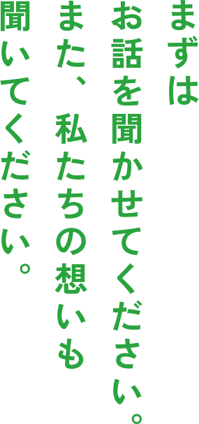 まずはお話を聞かせてください。また、私たちの想いも聞いてください。